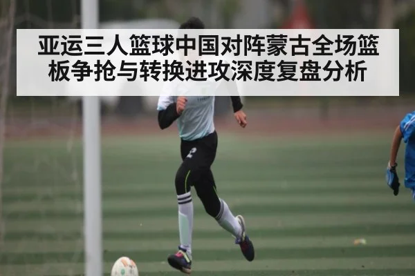 亚运三人篮球中国对阵蒙古全场篮板争抢与转换进攻深度复盘分析 - kaiyun