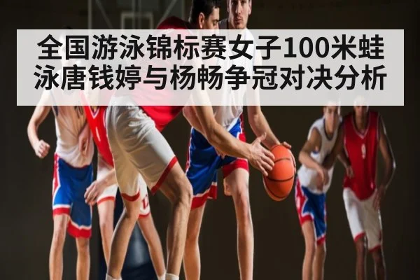 全国游泳锦标赛女子100米蛙泳唐钱婷与杨畅争冠对决分析 - kaiyun