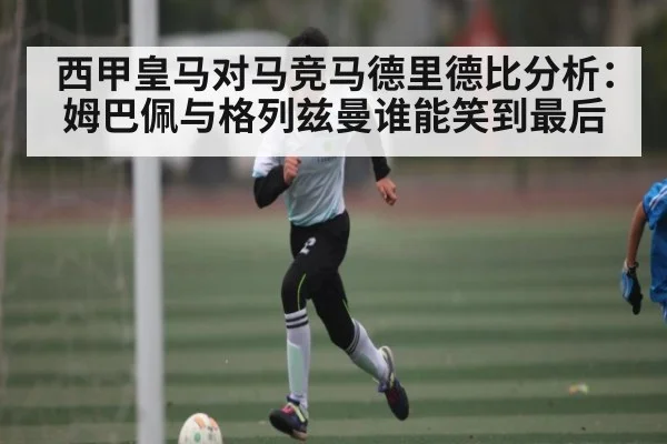 西甲皇马对马竞马德里德比分析：姆巴佩与格列兹曼谁能笑到最后