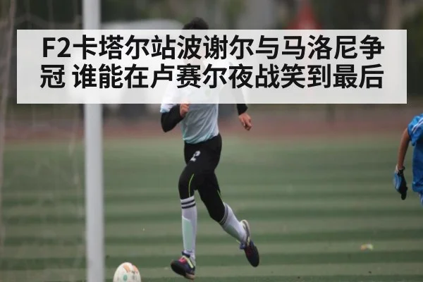 F2卡塔尔站波谢尔与马洛尼争冠 谁能在卢赛尔夜战笑到最后